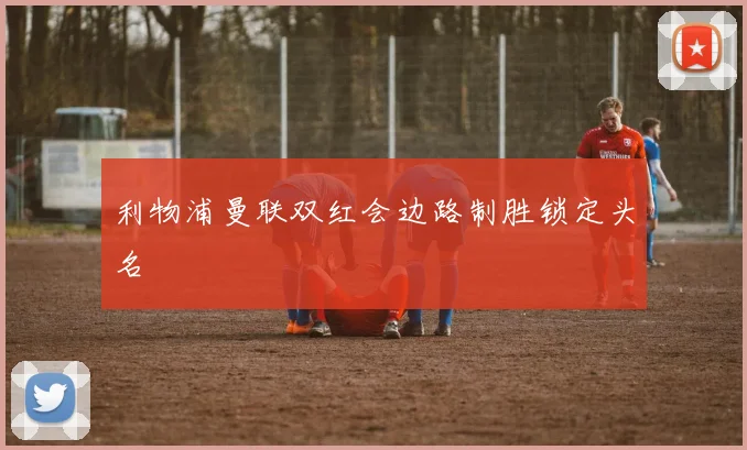 利物浦曼联双红会边路制胜锁定头名