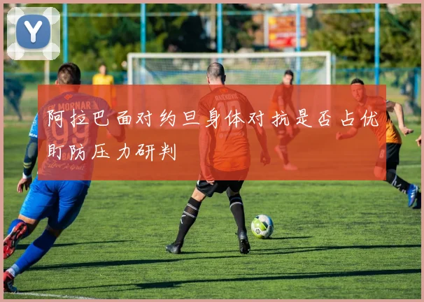 阿拉巴面对约旦身体对抗是否占优盯防压力研判