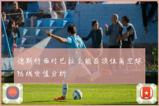 德斯特面对巴拉圭能否顶住高空球防线价值分析