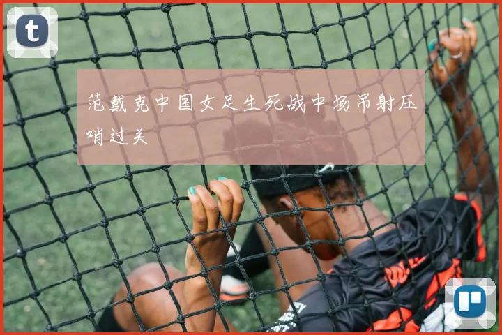 范戴克中国女足生死战中场吊射压哨过关