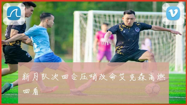 新月队次回合压哨改命艾克森高燃回看