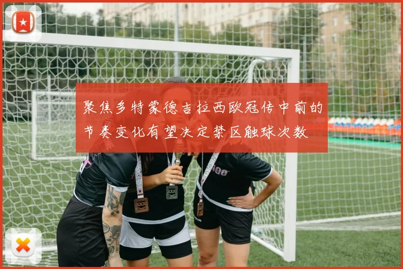 聚焦多特蒙德吉拉西欧冠传中前的节奏变化有望决定禁区触球次数
