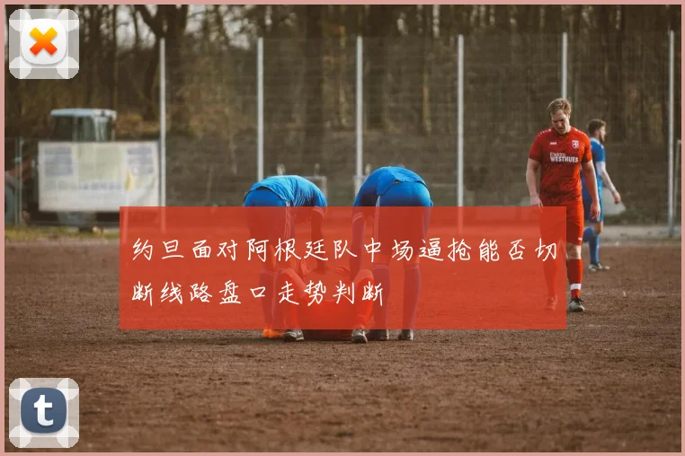 约旦面对阿根廷队中场逼抢能否切断线路盘口走势判断