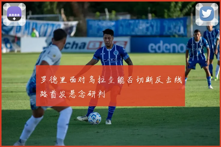 罗德里面对乌拉圭能否切断反击线路首发悬念研判