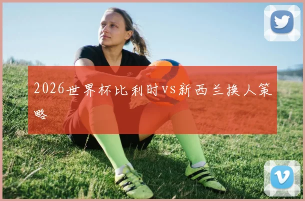 2026世界杯比利时vs新西兰换人策略