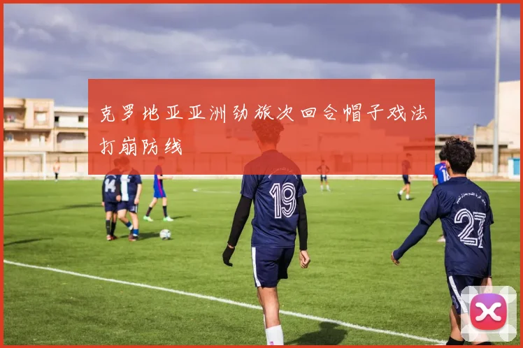 克罗地亚亚洲劲旅次回合帽子戏法打崩防线