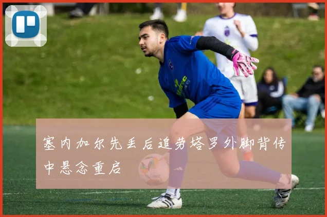 塞内加尔先丢后追劳塔罗外脚背传中悬念重启