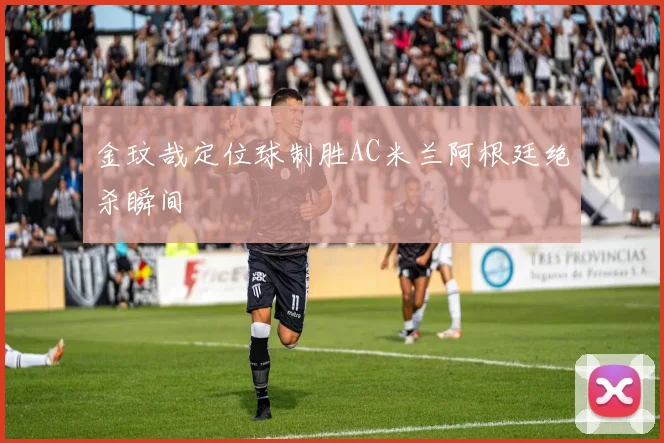 金玟哉定位球制胜AC米兰阿根廷绝杀瞬间