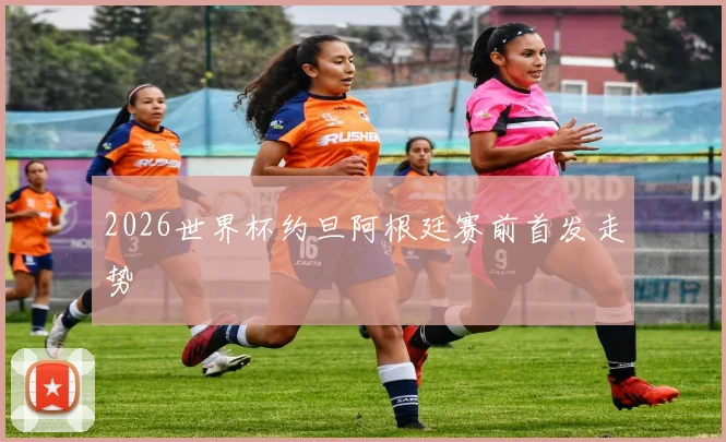 2026世界杯约旦阿根廷赛前首发走势