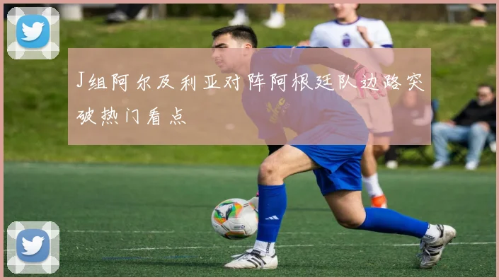 J组阿尔及利亚对阵阿根廷队边路突破热门看点