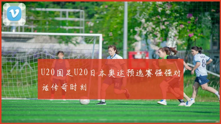 U20国足U20日本奥运预选赛强强对话传奇时刻