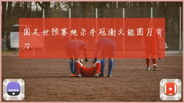 国足世预赛绝杀夺冠谢文能圆月弯刀