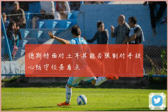 德斯特面对土耳其能否限制对手核心防守任务看点