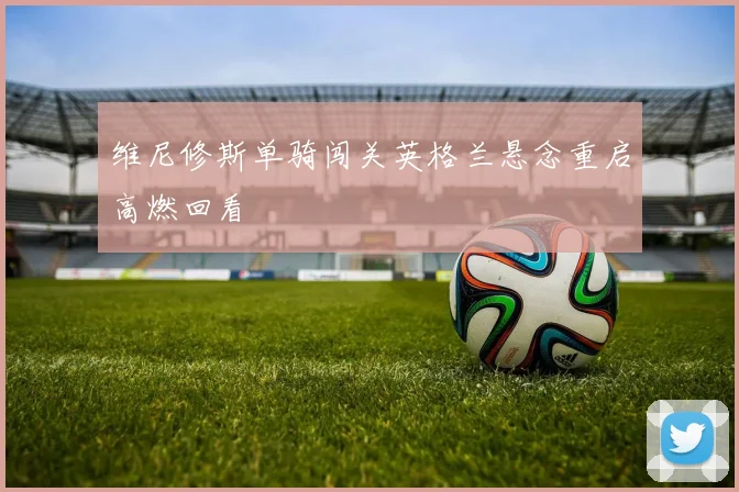 维尼修斯单骑闯关英格兰悬念重启高燃回看