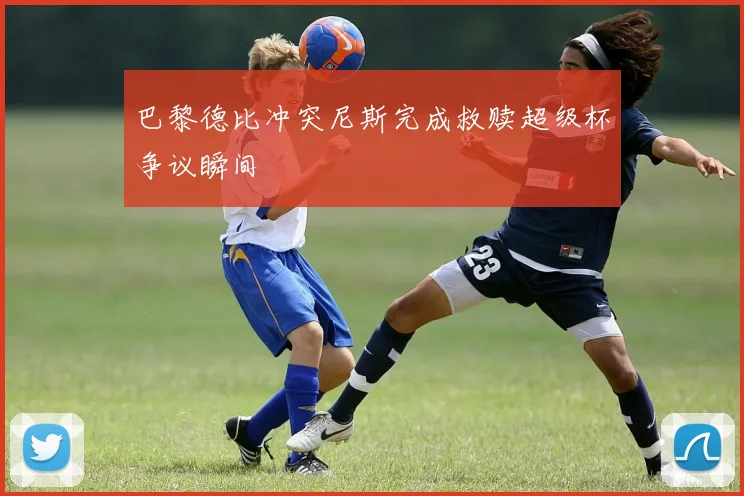 巴黎德比冲突尼斯完成救赎超级杯争议瞬间
