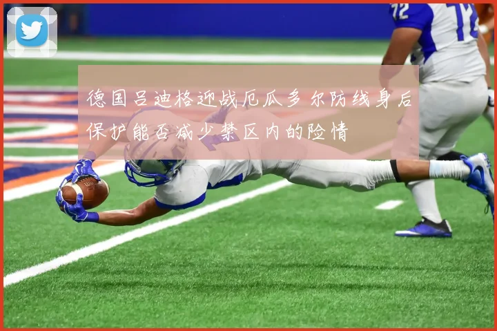 德国吕迪格迎战厄瓜多尔防线身后保护能否减少禁区内的险情
