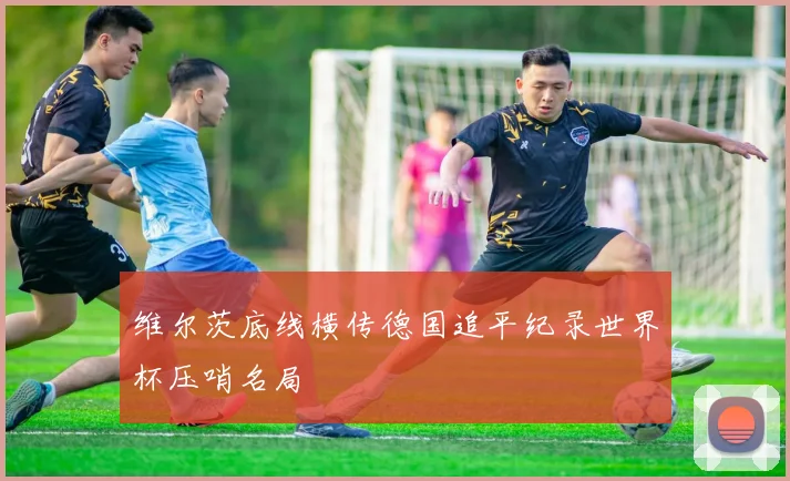 维尔茨底线横传德国追平纪录世界杯压哨名局