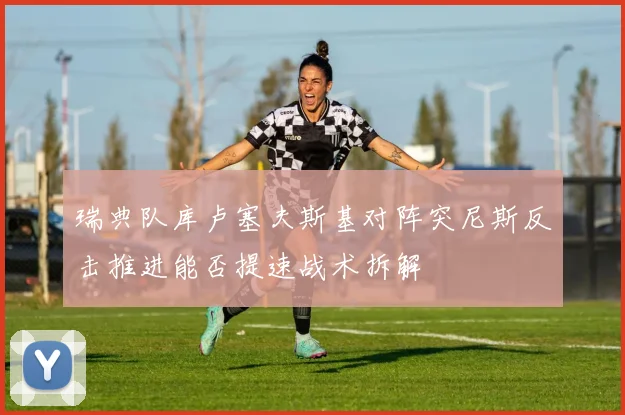 瑞典队库卢塞夫斯基对阵突尼斯反击推进能否提速战术拆解