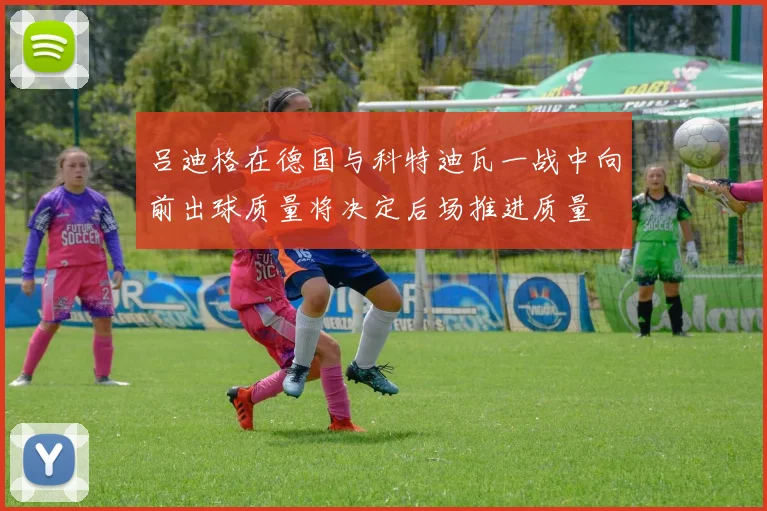 吕迪格在德国与科特迪瓦一战中向前出球质量将决定后场推进质量