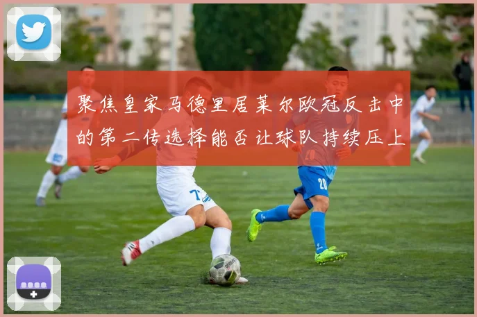 聚焦皇家马德里居莱尔欧冠反击中的第二传选择能否让球队持续压上