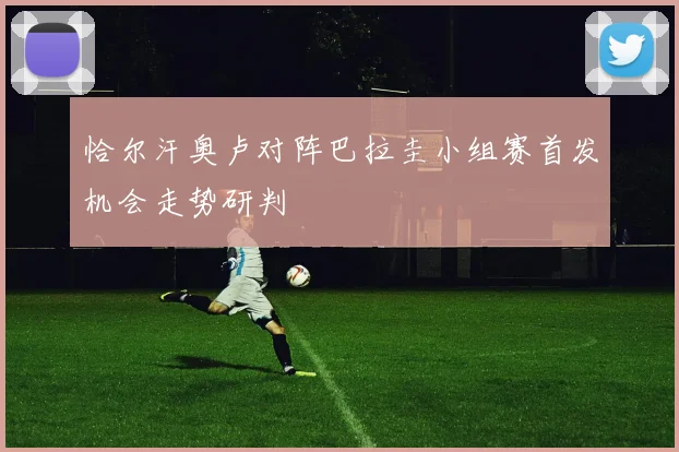 恰尔汗奥卢对阵巴拉圭小组赛首发机会走势研判