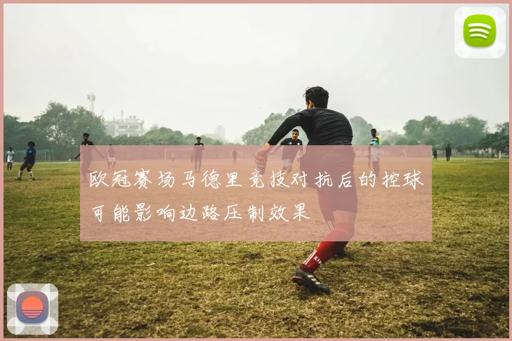 欧冠赛场马德里竞技对抗后的控球可能影响边路压制效果