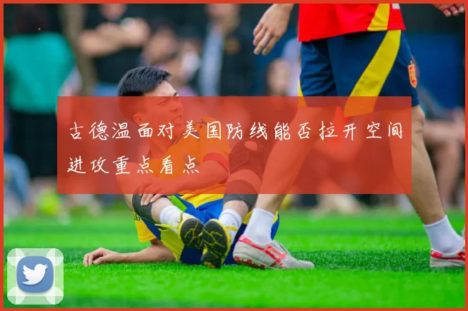 古德温面对美国防线能否拉开空间进攻重点看点