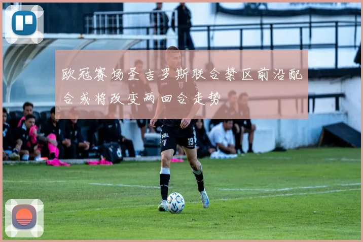 欧冠赛场圣吉罗斯联合禁区前沿配合或将改变两回合走势