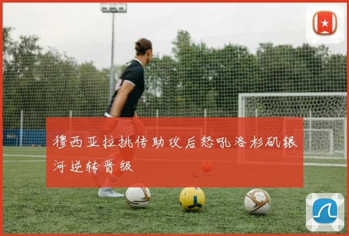 穆西亚拉挑传助攻后怒吼洛杉矶银河逆转晋级