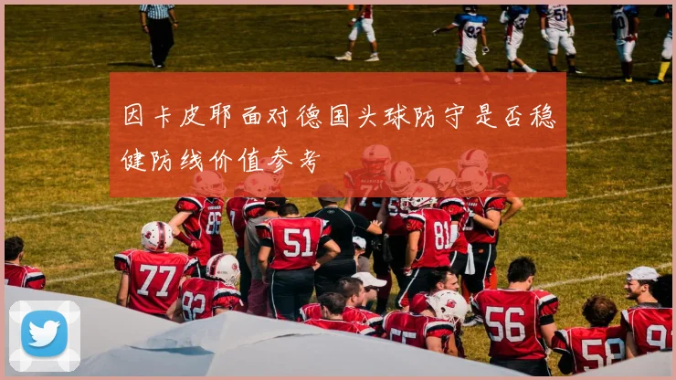 因卡皮耶面对德国头球防守是否稳健防线价值参考