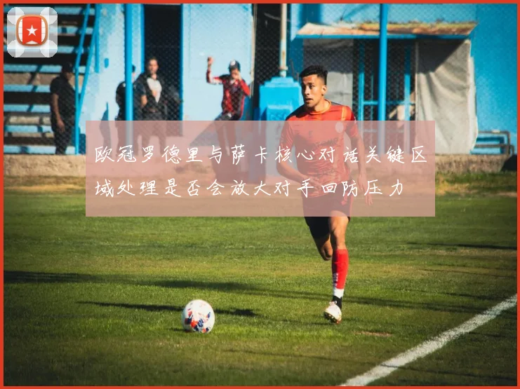 欧冠罗德里与萨卡核心对话关键区域处理是否会放大对手回防压力
