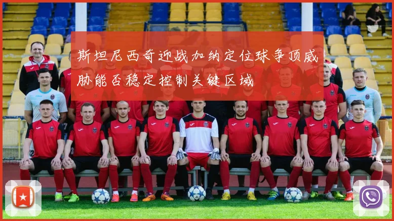 斯坦尼西奇迎战加纳定位球争顶威胁能否稳定控制关键区域