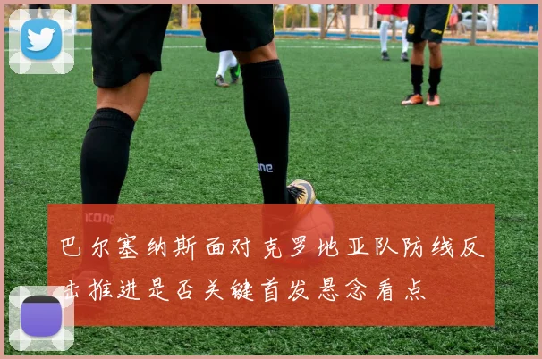 巴尔塞纳斯面对克罗地亚队防线反击推进是否关键首发悬念看点
