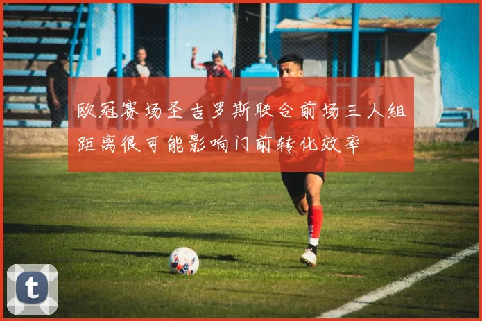 欧冠赛场圣吉罗斯联合前场三人组距离很可能影响门前转化效率