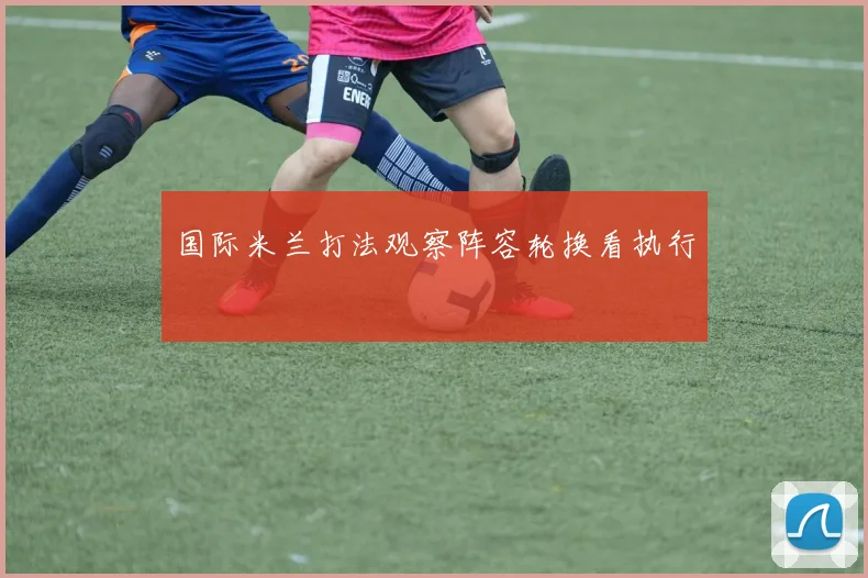 国际米兰打法观察阵容轮换看执行
