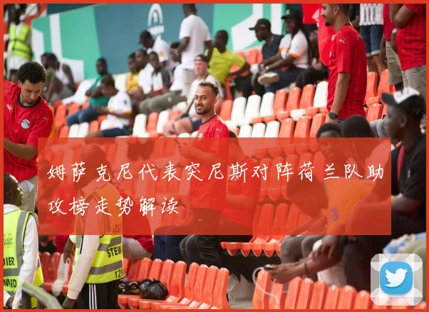 姆萨克尼代表突尼斯对阵荷兰队助攻榜走势解读