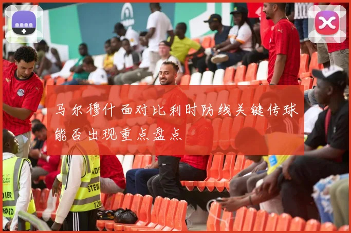 马尔穆什面对比利时防线关键传球能否出现重点盘点