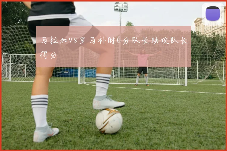 马拉加vs罗马补时6分队长助攻队长得分