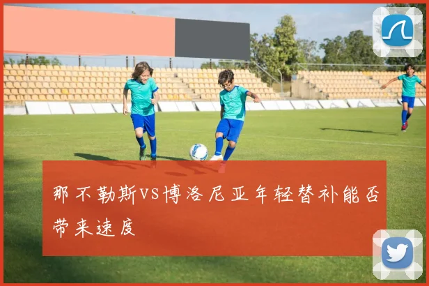 那不勒斯vs博洛尼亚年轻替补能否带来速度