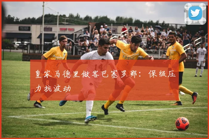 皇家马德里做客巴塞罗那：保级压力抗波动