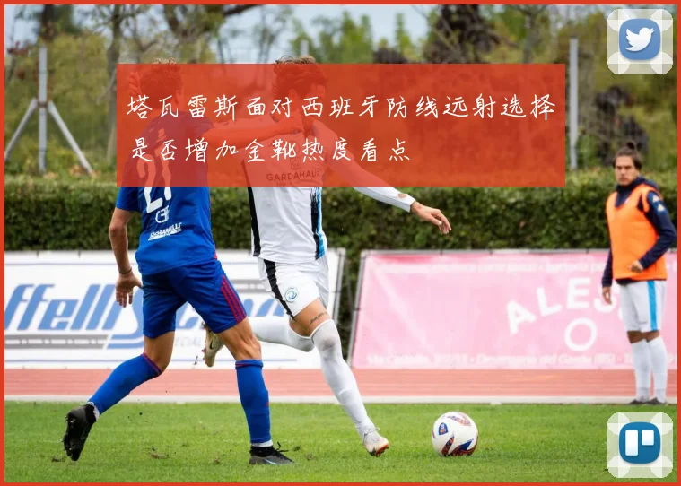 塔瓦雷斯面对西班牙防线远射选择是否增加金靴热度看点