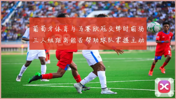 葡萄牙体育与马赛欧冠交锋时前场三人组距离能否帮助球队掌握主动