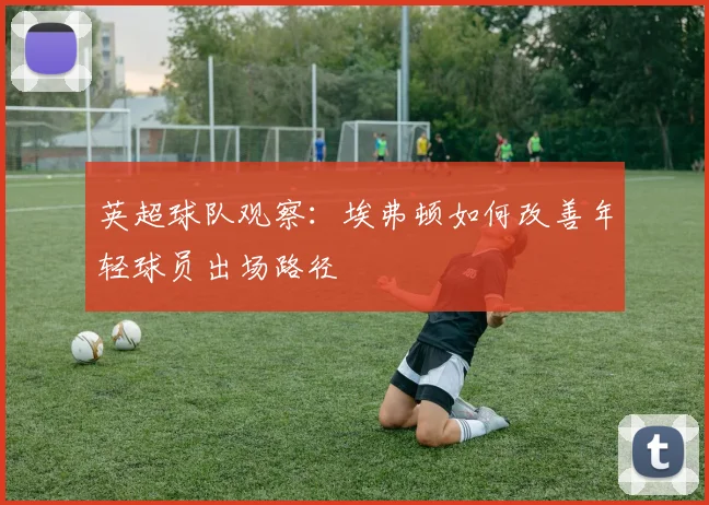英超球队观察：埃弗顿如何改善年轻球员出场路径