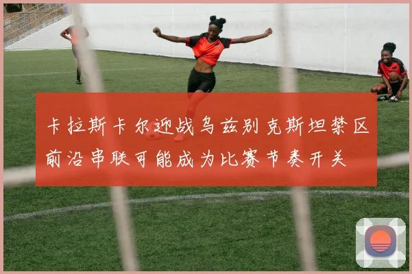卡拉斯卡尔迎战乌兹别克斯坦禁区前沿串联可能成为比赛节奏开关