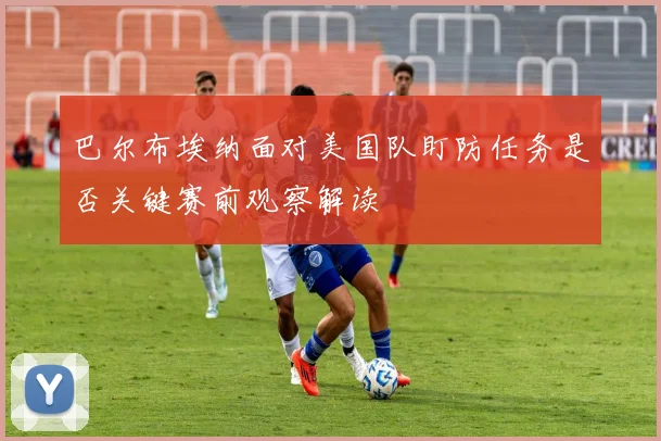 巴尔布埃纳面对美国队盯防任务是否关键赛前观察解读