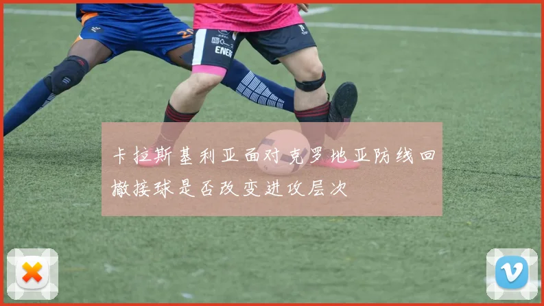 卡拉斯基利亚面对克罗地亚防线回撤接球是否改变进攻层次