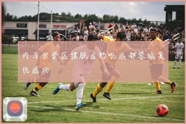 内马尔禁区摆脱后怒吼成都蓉城复仇成功