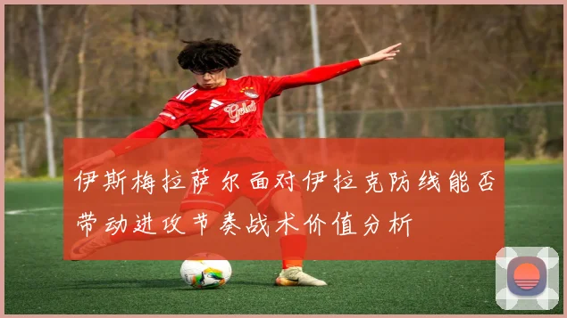 伊斯梅拉萨尔面对伊拉克防线能否带动进攻节奏战术价值分析