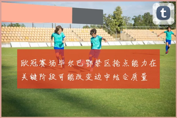 欧冠赛场毕尔巴鄂禁区抢点能力在关键阶段可能改变边中结合质量